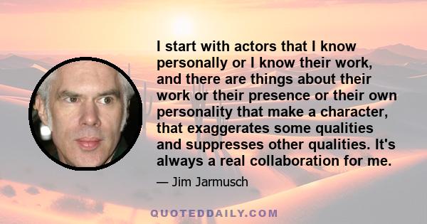 I start with actors that I know personally or I know their work, and there are things about their work or their presence or their own personality that make a character, that exaggerates some qualities and suppresses