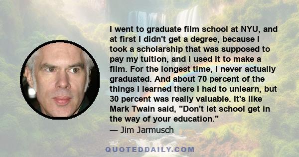 I went to graduate film school at NYU, and at first I didn't get a degree, because I took a scholarship that was supposed to pay my tuition, and I used it to make a film. For the longest time, I never actually