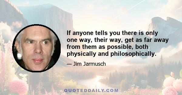 If anyone tells you there is only one way, their way, get as far away from them as possible, both physically and philosophically.