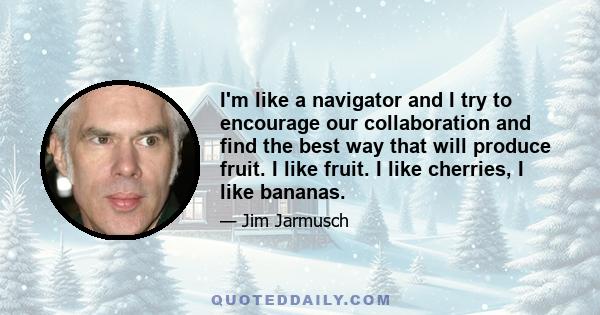 I'm like a navigator and I try to encourage our collaboration and find the best way that will produce fruit. I like fruit. I like cherries, I like bananas.