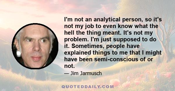 I'm not an analytical person, so it's not my job to even know what the hell the thing meant. It's not my problem. I'm just supposed to do it. Sometimes, people have explained things to me that I might have been