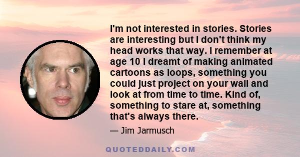 I'm not interested in stories. Stories are interesting but I don't think my head works that way. I remember at age 10 I dreamt of making animated cartoons as loops, something you could just project on your wall and look 