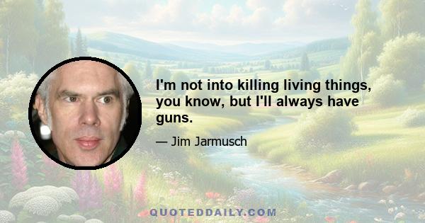 I'm not into killing living things, you know, but I'll always have guns.