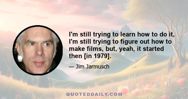 I'm still trying to learn how to do it, I'm still trying to figure out how to make films, but, yeah, it started then [in 1979].