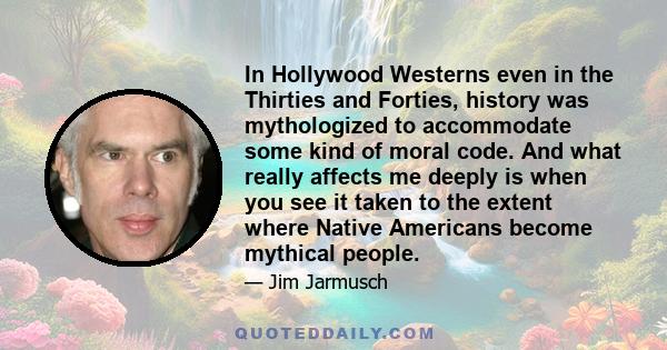 In Hollywood Westerns even in the Thirties and Forties, history was mythologized to accommodate some kind of moral code. And what really affects me deeply is when you see it taken to the extent where Native Americans