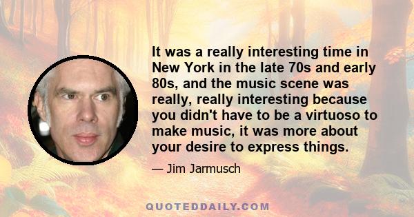 It was a really interesting time in New York in the late 70s and early 80s, and the music scene was really, really interesting because you didn't have to be a virtuoso to make music, it was more about your desire to