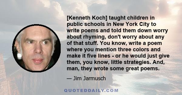 [Kenneth Koch] taught children in public schools in New York City to write poems and told them down worry about rhyming, don't worry about any of that stuff. You know, write a poem where you mention three colors and