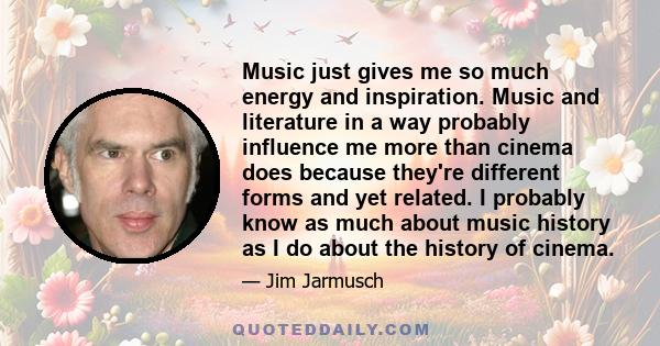 Music just gives me so much energy and inspiration. Music and literature in a way probably influence me more than cinema does because they're different forms and yet related. I probably know as much about music history