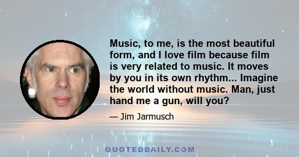 Music, to me, is the most beautiful form, and I love film because film is very related to music. It moves by you in its own rhythm... Imagine the world without music. Man, just hand me a gun, will you?