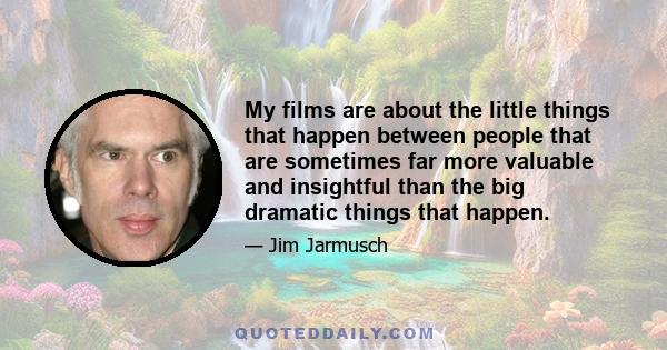 My films are about the little things that happen between people that are sometimes far more valuable and insightful than the big dramatic things that happen.