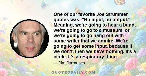 One of our favorite Joe Strummer quotes was, No input, no output. Meaning, we're going to hear a band, we're going to go to a museum, or we're going to go hang out with some writer that we admire. We're going to get