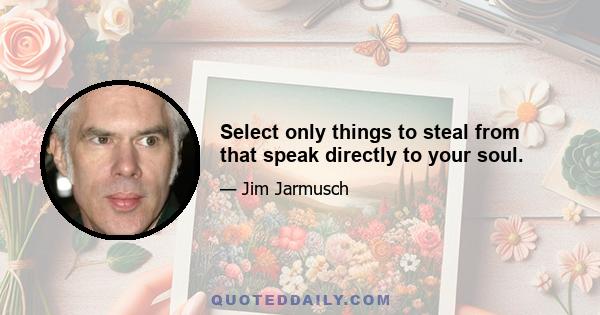 Select only things to steal from that speak directly to your soul.