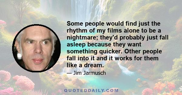 Some people would find just the rhythm of my films alone to be a nightmare; they'd probably just fall asleep because they want something quicker. Other people fall into it and it works for them like a dream.