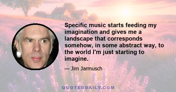 Specific music starts feeding my imagination and gives me a landscape that corresponds somehow, in some abstract way, to the world I'm just starting to imagine.