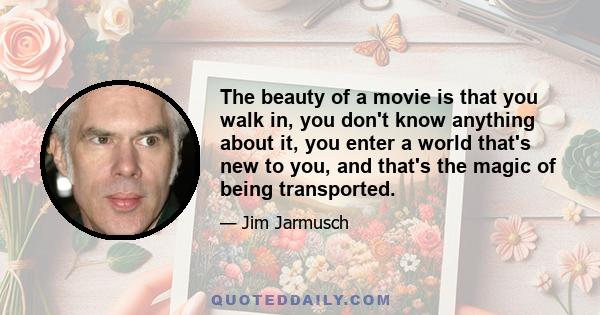 The beauty of a movie is that you walk in, you don't know anything about it, you enter a world that's new to you, and that's the magic of being transported.