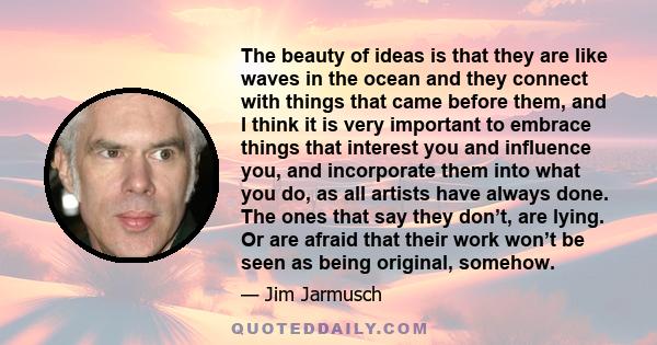 The beauty of ideas is that they are like waves in the ocean and they connect with things that came before them, and I think it is very important to embrace things that interest you and influence you, and incorporate