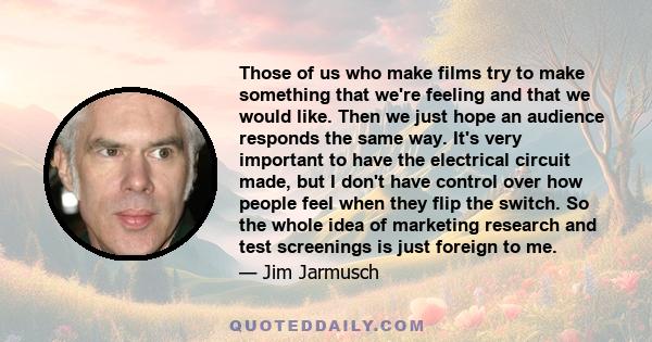 Those of us who make films try to make something that we're feeling and that we would like. Then we just hope an audience responds the same way. It's very important to have the electrical circuit made, but I don't have