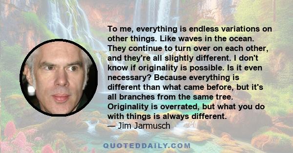 To me, everything is endless variations on other things. Like waves in the ocean. They continue to turn over on each other, and they're all slightly different. I don't know if originality is possible. Is it even