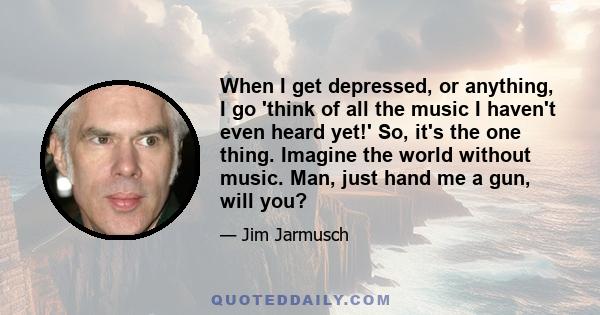 When I get depressed, or anything, I go 'think of all the music I haven't even heard yet!' So, it's the one thing. Imagine the world without music. Man, just hand me a gun, will you?