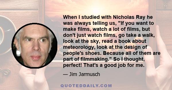 When I studied with Nicholas Ray he was always telling us, If you want to make films, watch a lot of films, but don't just watch films, go take a walk, look at the sky, read a book about meteorology, look at the design