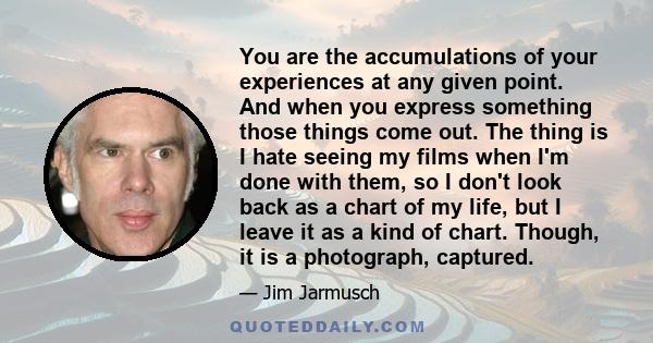 You are the accumulations of your experiences at any given point. And when you express something those things come out. The thing is I hate seeing my films when I'm done with them, so I don't look back as a chart of my