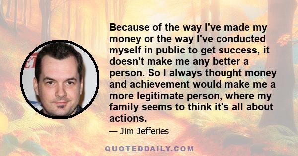 Because of the way I've made my money or the way I've conducted myself in public to get success, it doesn't make me any better a person. So I always thought money and achievement would make me a more legitimate person,