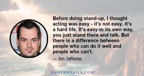 Before doing stand-up, I thought acting was easy - it's not easy. It's a hard life. It's easy in its own way, you just stand there and talk. But there is a difference between people who can do it well and people who