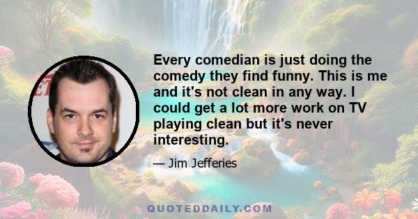 Every comedian is just doing the comedy they find funny. This is me and it's not clean in any way. I could get a lot more work on TV playing clean but it's never interesting.