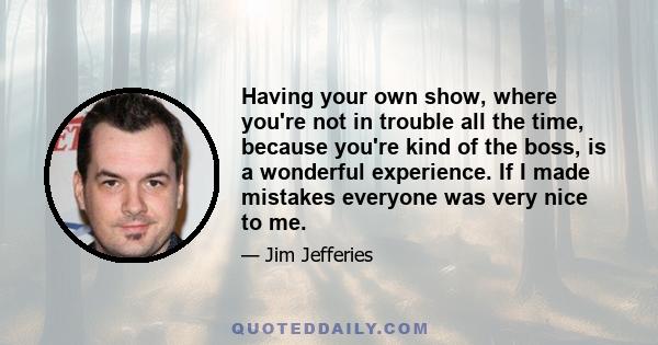 Having your own show, where you're not in trouble all the time, because you're kind of the boss, is a wonderful experience. If I made mistakes everyone was very nice to me.