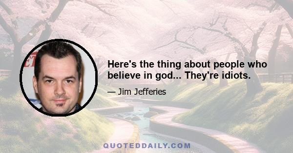 Here's the thing about people who believe in god... They're idiots.