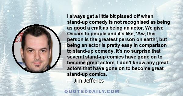 I always get a little bit pissed off when stand-up comedy is not recognised as being as good a craft as being an actor. We give Oscars to people and it's like, 'Aw, this person is the greatest person on earth', but