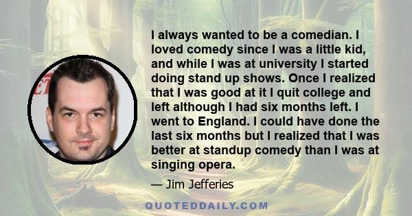 I always wanted to be a comedian. I loved comedy since I was a little kid, and while I was at university I started doing stand up shows. Once I realized that I was good at it I quit college and left although I had six