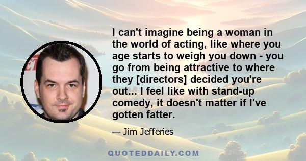 I can't imagine being a woman in the world of acting, like where you age starts to weigh you down - you go from being attractive to where they [directors] decided you're out... I feel like with stand-up comedy, it