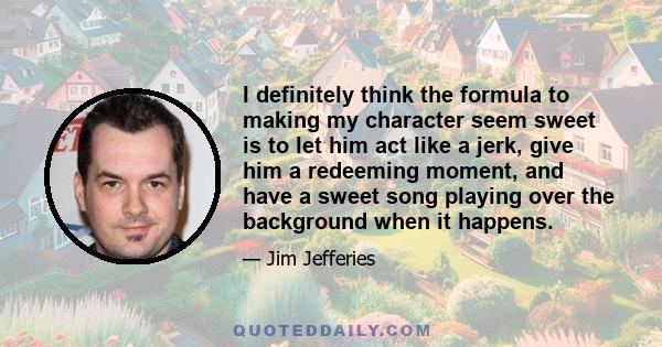 I definitely think the formula to making my character seem sweet is to let him act like a jerk, give him a redeeming moment, and have a sweet song playing over the background when it happens.