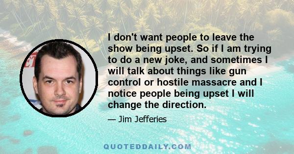 I don't want people to leave the show being upset. So if I am trying to do a new joke, and sometimes I will talk about things like gun control or hostile massacre and I notice people being upset I will change the