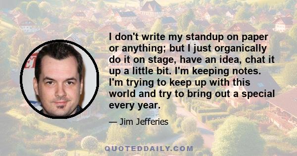 I don't write my standup on paper or anything; but I just organically do it on stage, have an idea, chat it up a little bit. I'm keeping notes. I'm trying to keep up with this world and try to bring out a special every