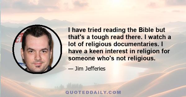 I have tried reading the Bible but that's a tough read there. I watch a lot of religious documentaries. I have a keen interest in religion for someone who's not religious.