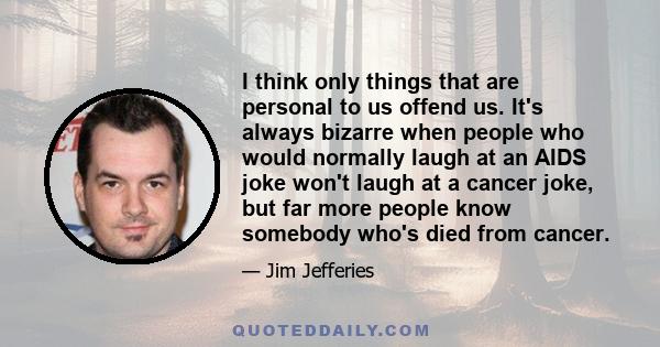 I think only things that are personal to us offend us. It's always bizarre when people who would normally laugh at an AIDS joke won't laugh at a cancer joke, but far more people know somebody who's died from cancer.