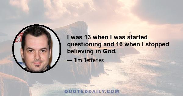 I was 13 when I was started questioning and 16 when I stopped believing in God.