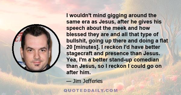 I wouldn't mind gigging around the same era as Jesus, after he gives his speech about the meek and how blessed they are and all that type of bullshit, going up there and doing a flat 20 [minutes]. I reckon I'd have