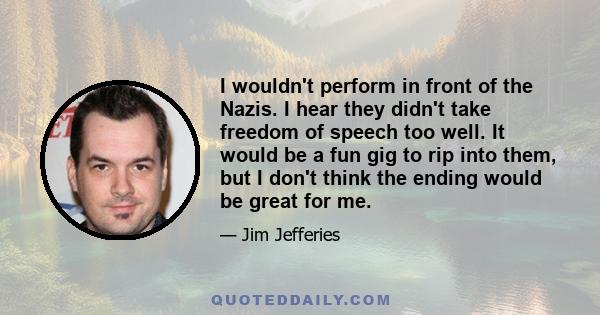 I wouldn't perform in front of the Nazis. I hear they didn't take freedom of speech too well. It would be a fun gig to rip into them, but I don't think the ending would be great for me.