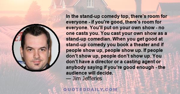 In the stand-up comedy top, there's room for everyone - if you're good, there's room for everyone. You'll put on your own show - no one casts you. You cast your own show as a stand-up comedian. When you get good at