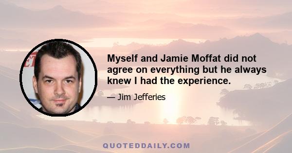 Myself and Jamie Moffat did not agree on everything but he always knew I had the experience.