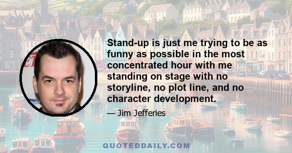 Stand-up is just me trying to be as funny as possible in the most concentrated hour with me standing on stage with no storyline, no plot line, and no character development.