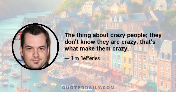 The thing about crazy people; they don't know they are crazy, that's what make them crazy.