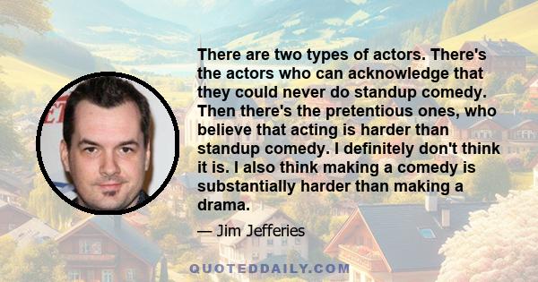 There are two types of actors. There's the actors who can acknowledge that they could never do standup comedy. Then there's the pretentious ones, who believe that acting is harder than standup comedy. I definitely don't 