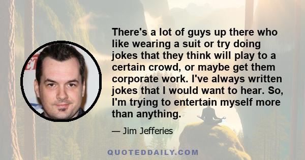 There's a lot of guys up there who like wearing a suit or try doing jokes that they think will play to a certain crowd, or maybe get them corporate work. I've always written jokes that I would want to hear. So, I'm