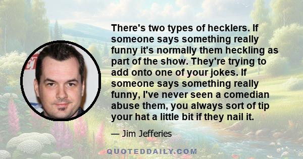 There's two types of hecklers. If someone says something really funny it's normally them heckling as part of the show. They're trying to add onto one of your jokes. If someone says something really funny, I've never