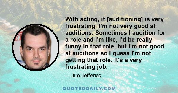 With acting, it [auditioning] is very frustrating. I'm not very good at auditions. Sometimes I audition for a role and I'm like, I'd be really funny in that role, but I'm not good at auditions so I guess I'm not getting 