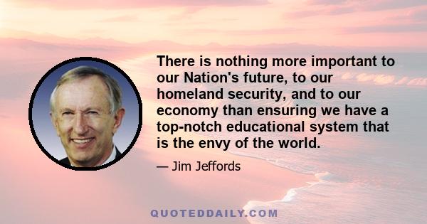 There is nothing more important to our Nation's future, to our homeland security, and to our economy than ensuring we have a top-notch educational system that is the envy of the world.